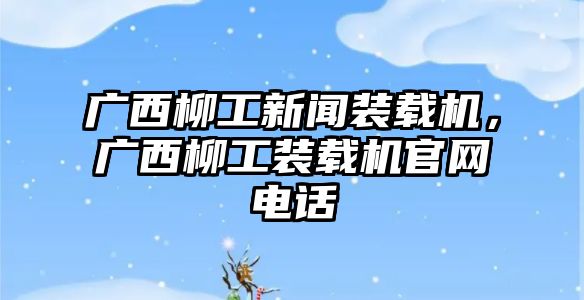 廣西柳工新聞裝載機，廣西柳工裝載機官網(wǎng)電話