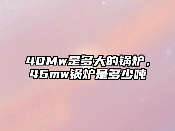 40Mw是多大的鍋爐，46mw鍋爐是多少噸