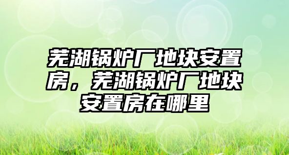 蕪湖鍋爐廠地塊安置房，蕪湖鍋爐廠地塊安置房在哪里