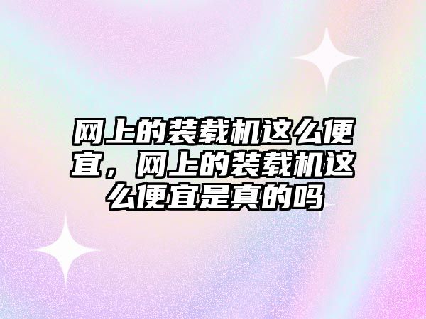 網(wǎng)上的裝載機這么便宜，網(wǎng)上的裝載機這么便宜是真的嗎