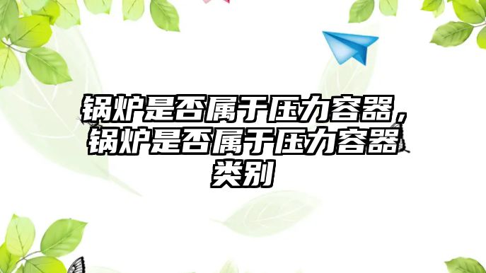 鍋爐是否屬于壓力容器，鍋爐是否屬于壓力容器類別