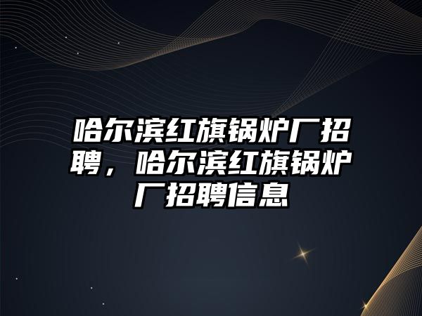 哈爾濱紅旗鍋爐廠招聘，哈爾濱紅旗鍋爐廠招聘信息