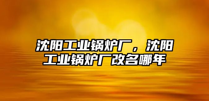 沈陽工業(yè)鍋爐廠，沈陽工業(yè)鍋爐廠改名哪年