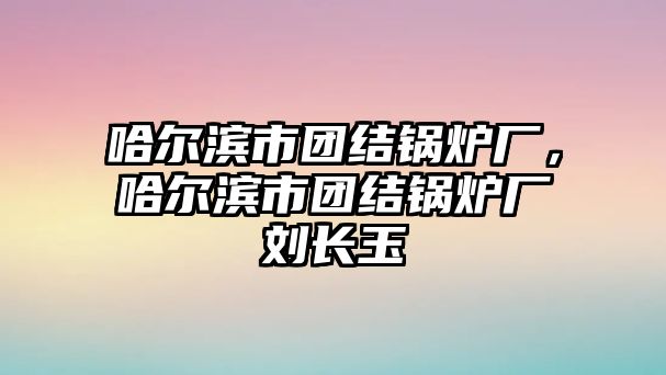 哈爾濱市團(tuán)結(jié)鍋爐廠，哈爾濱市團(tuán)結(jié)鍋爐廠劉長玉