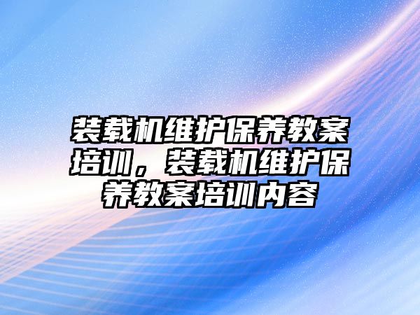 裝載機維護(hù)保養(yǎng)教案培訓(xùn)，裝載機維護(hù)保養(yǎng)教案培訓(xùn)內(nèi)容