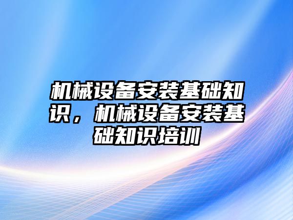 機械設備安裝基礎知識，機械設備安裝基礎知識培訓