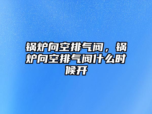 鍋爐向空排氣閥，鍋爐向空排氣閥什么時(shí)候開