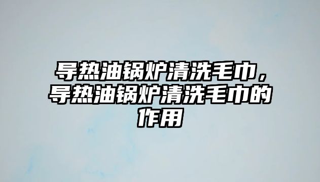 導(dǎo)熱油鍋爐清洗毛巾，導(dǎo)熱油鍋爐清洗毛巾的作用