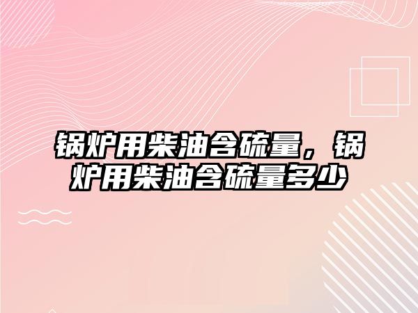 鍋爐用柴油含硫量，鍋爐用柴油含硫量多少