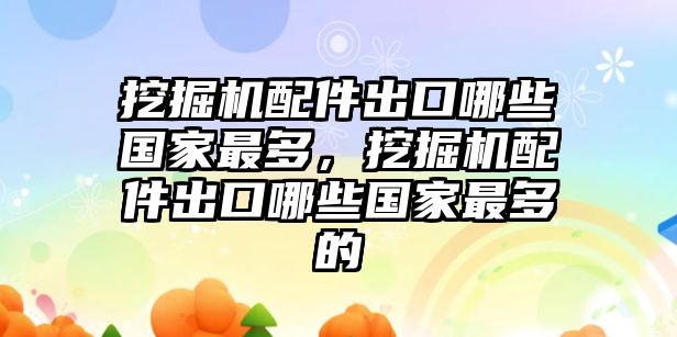 挖掘機配件出口哪些國家最多，挖掘機配件出口哪些國家最多的