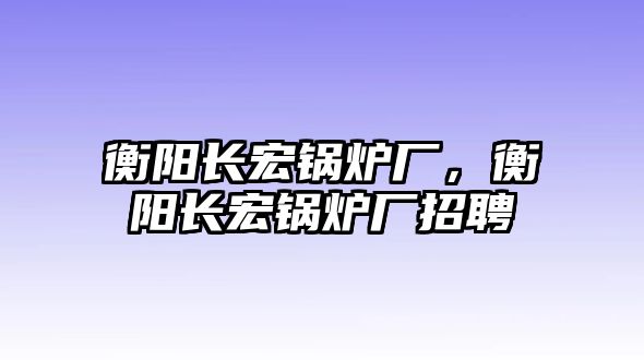 衡陽長(zhǎng)宏鍋爐廠，衡陽長(zhǎng)宏鍋爐廠招聘