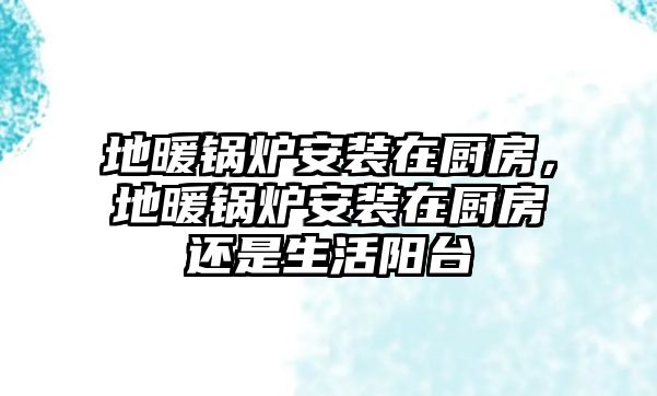 地暖鍋爐安裝在廚房，地暖鍋爐安裝在廚房還是生活陽臺(tái)