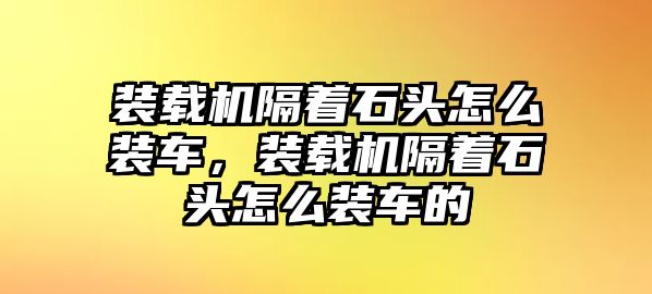 裝載機(jī)隔著石頭怎么裝車，裝載機(jī)隔著石頭怎么裝車的