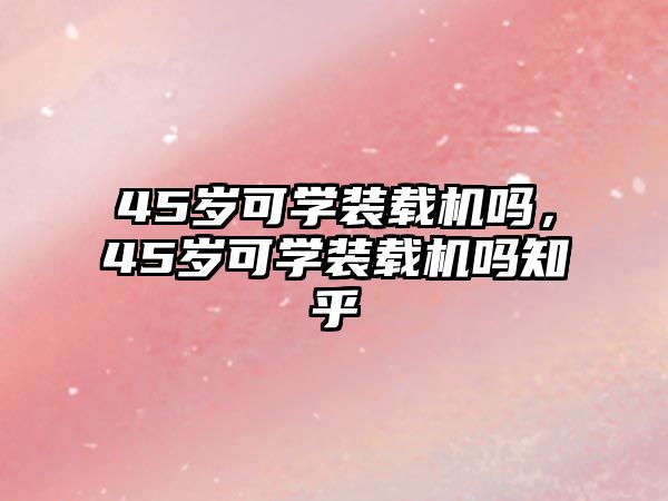 45歲可學(xué)裝載機(jī)嗎，45歲可學(xué)裝載機(jī)嗎知乎