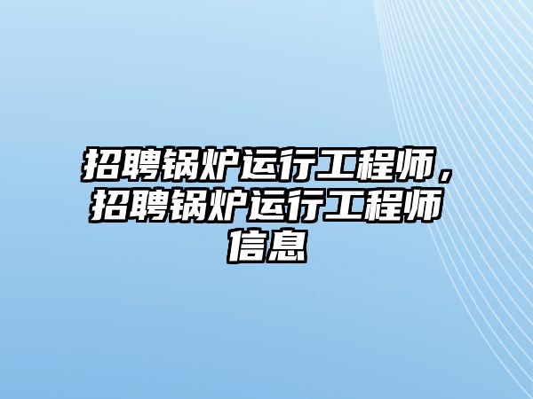 招聘鍋爐運(yùn)行工程師，招聘鍋爐運(yùn)行工程師信息