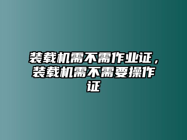 裝載機需不需作業(yè)證，裝載機需不需要操作證