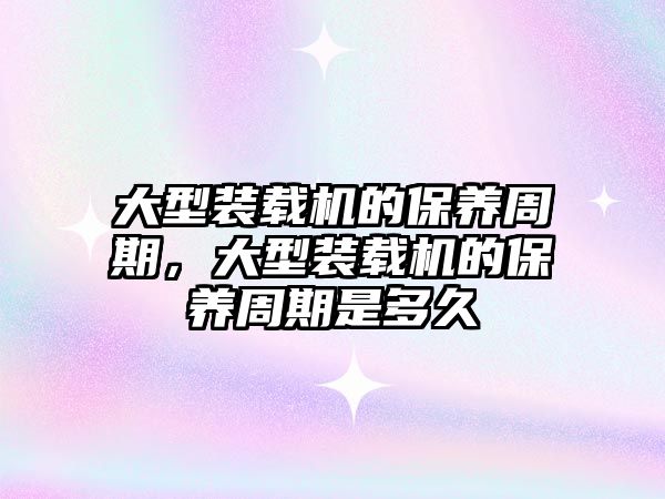 大型裝載機的保養(yǎng)周期，大型裝載機的保養(yǎng)周期是多久