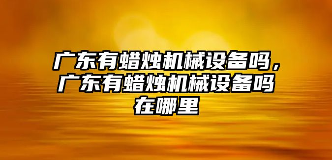 廣東有蠟燭機(jī)械設(shè)備嗎，廣東有蠟燭機(jī)械設(shè)備嗎在哪里