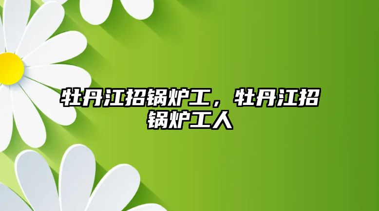 牡丹江招鍋爐工，牡丹江招鍋爐工人