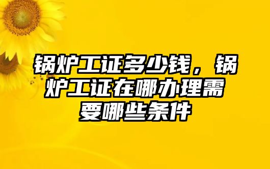 鍋爐工證多少錢，鍋爐工證在哪辦理需要哪些條件