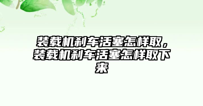 裝載機(jī)剎車(chē)活塞怎樣取，裝載機(jī)剎車(chē)活塞怎樣取下來(lái)