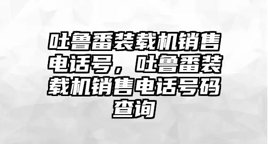 吐魯番裝載機(jī)銷售電話號(hào)，吐魯番裝載機(jī)銷售電話號(hào)碼查詢