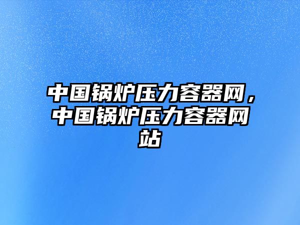 中國(guó)鍋爐壓力容器網(wǎng)，中國(guó)鍋爐壓力容器網(wǎng)站