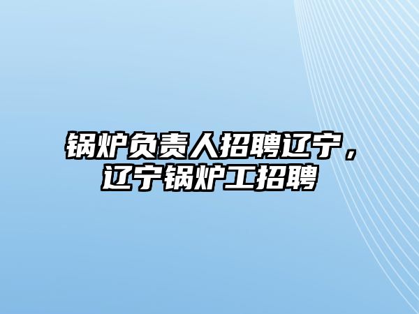 鍋爐負(fù)責(zé)人招聘遼寧，遼寧鍋爐工招聘