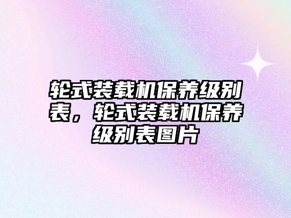 輪式裝載機(jī)保養(yǎng)級(jí)別表，輪式裝載機(jī)保養(yǎng)級(jí)別表圖片