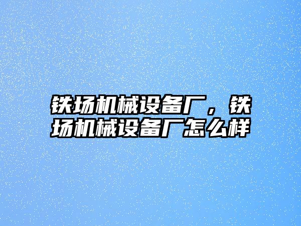 鐵場機械設(shè)備廠，鐵場機械設(shè)備廠怎么樣