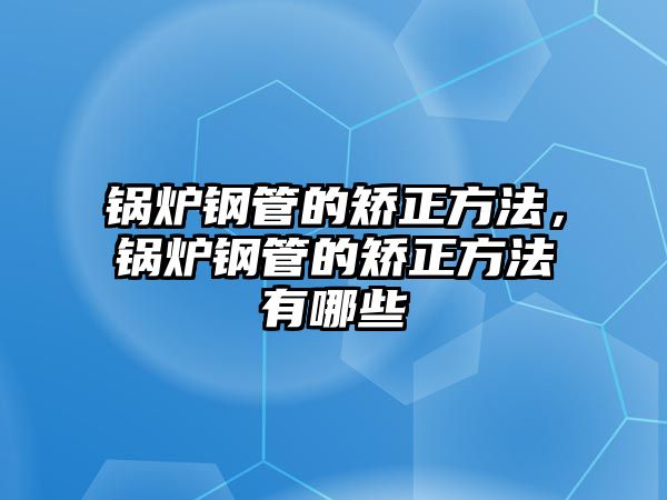 鍋爐鋼管的矯正方法，鍋爐鋼管的矯正方法有哪些