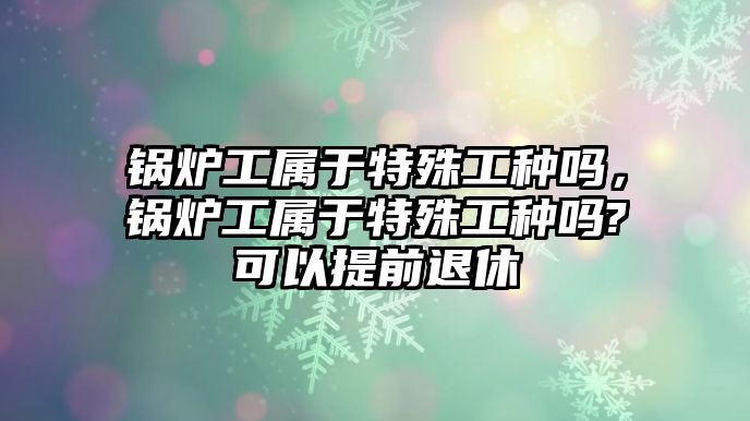 鍋爐工屬于特殊工種嗎，鍋爐工屬于特殊工種嗎?可以提前退休