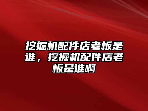 挖掘機配件店老板是誰，挖掘機配件店老板是誰啊