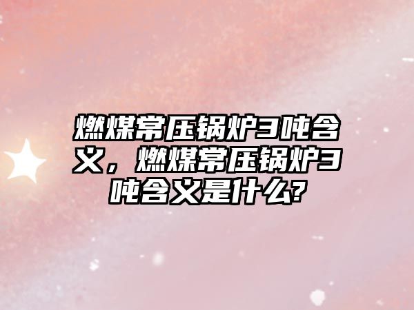 燃煤常壓鍋爐3噸含義，燃煤常壓鍋爐3噸含義是什么?