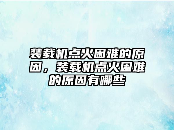 裝載機點火困難的原因，裝載機點火困難的原因有哪些