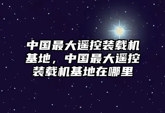 中國最大遙控裝載機(jī)基地，中國最大遙控裝載機(jī)基地在哪里