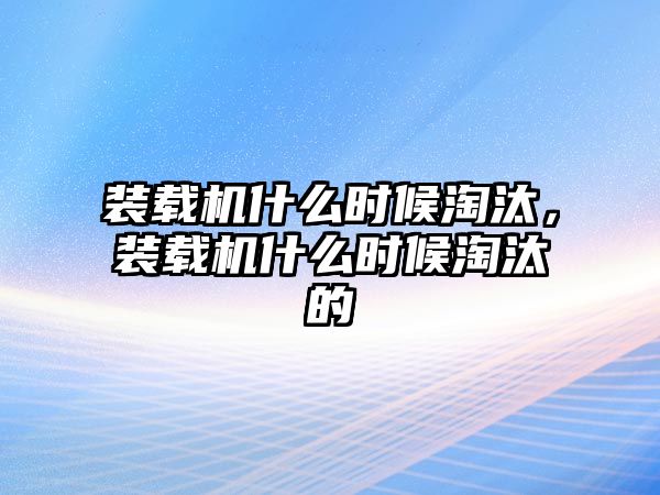 裝載機什么時候淘汰，裝載機什么時候淘汰的