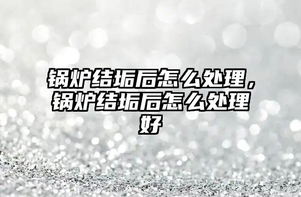 鍋爐結垢后怎么處理，鍋爐結垢后怎么處理好