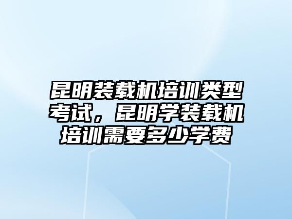 昆明裝載機(jī)培訓(xùn)類型考試，昆明學(xué)裝載機(jī)培訓(xùn)需要多少學(xué)費(fèi)