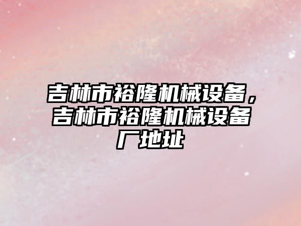 吉林市裕隆機械設(shè)備，吉林市裕隆機械設(shè)備廠地址