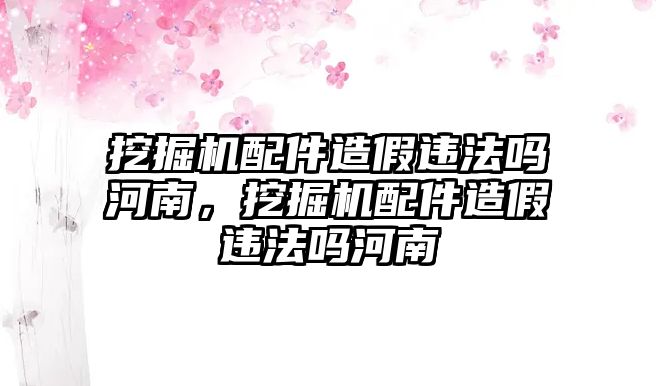 挖掘機(jī)配件造假違法嗎河南，挖掘機(jī)配件造假違法嗎河南