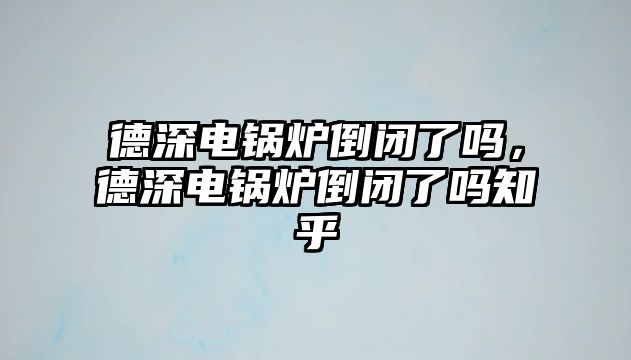 德深電鍋爐倒閉了嗎，德深電鍋爐倒閉了嗎知乎