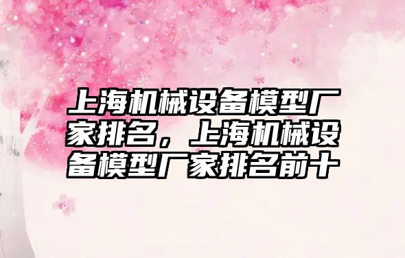 上海機械設備模型廠家排名，上海機械設備模型廠家排名前十