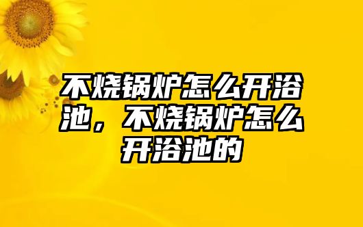 不燒鍋爐怎么開浴池，不燒鍋爐怎么開浴池的