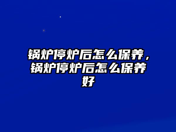 鍋爐停爐后怎么保養(yǎng)，鍋爐停爐后怎么保養(yǎng)好