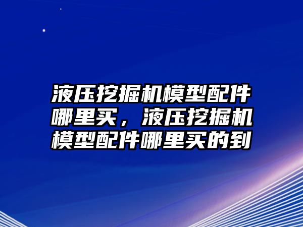 液壓挖掘機(jī)模型配件哪里買，液壓挖掘機(jī)模型配件哪里買的到