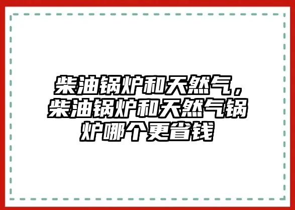 柴油鍋爐和天然氣，柴油鍋爐和天然氣鍋爐哪個更省錢