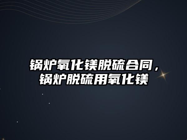 鍋爐氧化鎂脫硫合同，鍋爐脫硫用氧化鎂