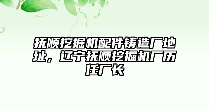 撫順挖掘機(jī)配件鑄造廠地址，遼寧撫順挖掘機(jī)廠歷任廠長