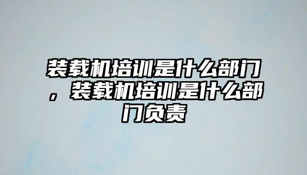 裝載機培訓(xùn)是什么部門，裝載機培訓(xùn)是什么部門負(fù)責(zé)